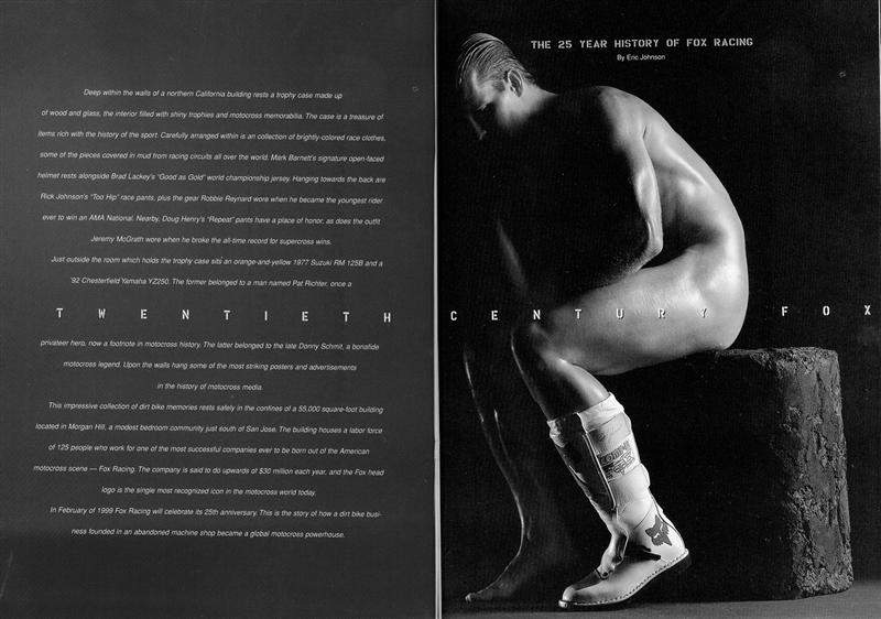 I first got to know Greg and Pete Fox while driving up to Lake Tahoe in the back of a van with Davey for a guy named Mike Taylor’s bachelor party in 1994. Even though I was a nobody, they couldn’t have been cooler to me. A few years later we started Racer X magazine, and a few issues in we wanted to write about the 25th Anniversary of Fox Racing. Pete and Greg wanted me to write the piece and I was genuinely flattered. I sat in an office with Pete, Greg, and their father and the founder of Fox, Geoff Fox. Mr. Fox was remarkably modest and pragmatic, even though he had built the most recognized and admired motocross brand in the world. In fact, while we spoke, Mr. Fox seemed to be keener on looking towards the future. “It’s been great fun,” he smiled. “I’m very proud of where we are and where we came from. I can’t wait to see what this company and this sport will do in the future.” As we all know now, Fox has been at the very vanguard of taking motocross to places no one has before.