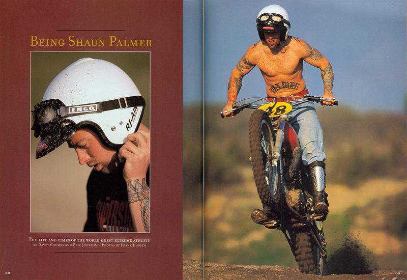 The first time I saw Shaun Palmer in action was at the 1998 LA Coliseum. At the time he was the most recognized alternative sports athlete in the world, and that night, he managed to qualify for the 125cc main event. He was so happy, he went back to the Pro Circuit truck, got drunk, and blew his motorcycle up. That kind of frightened me. In any event, Davey and I got to know him well, and we worked collectively on this piece. I still think this opening spread is the best idea we have ever come up with. It was inspired by an issue of Sports Illustrated from the early-1970s that featured Steve McQueen on the cover. While putting gas in my car, it hit me like a ton of bricks: We needed to recreate that cover with Palmer! I called DC from a pay phone and he went right to work on it. Rick Doughty of Vintage Iron got involved, found us a Husky identical to the bike McQueen rode, and Frank Hoppen shot the amazing photos.