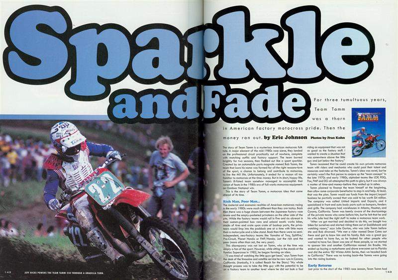 In the spring of 1984 I drove from Ohio to High Point. A few weeks earlier, Alan King had won the Hangtown National with a privateer team called Team Tamm, and when I arrived at the track, the first thing I saw was the line of Tamm box vans and bikes and the riders dressed in red, white and blue gear. I was totally blown away by the coolness just oozing out of their setup. When we started Racer X, I always bugged Davey about doing a story on the team, and we eventually decided to pull the trigger. When I went looking for all those who had been involved, I heard all kinds of crazy things, and I knew the story would live or die depending on finding Bob Tamm. I remember being in a hotel room in Palm Springs, making phone calls for upwards of four hours before I tracked down his wife, Julie. She then put me in touch with Bob. In speaking with them, I found it was all a bittersweet memory for them, and I think they meant well, but got in way over their heads.