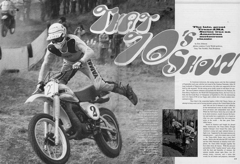 When it comes to motocross or any other sort of racing, I’ll sit there and study, absorb and dissect as many facets of it as I possibly can. “That 70’s Show” is a perfect example. When I went to do that story, I simply wouldn’t stop digging for dates, tracks, personalities, and historical facts. It went on for months! In the autumn of 1978, my friend Greg King invited me to Mid-Ohio to see the opening round of this thing called the Trans-AMA Series. We were both huge Bob Hannah and Roger DeCoster fans, yet we had never seen them race. On the first lap, DeCoster and Hannah came around to where we were standing on the big uphill and it was simply brilliant. Man, you talk about seeing your heroes in the flesh for the first time…. I’ll never forget that moment in time and that’s what I really attempted to capture in this piece.