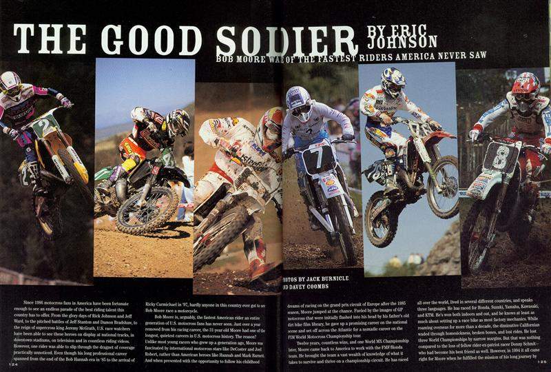 I first met Bob Moore while I was working at a place called Chiat/Day Advertising in Venice, CA. A friend of mine had become friends with Bob through cycling, and knowing that I was a fan of Bob’s, he took me up to his house on a hill that overlooked Phoenix. In the living room was the Chesterfield Yamaha on which Bob had won the 1994 125cc World Championship. I struck up an immediate rapport with Bob, and to this day, I think his story is one of the most unique in all of American motocross. Bob won the very first 125cc West Region Supercross Championship in 1985. Not one year later, he was in Europe riding for Robert Gallina and Team HB Suzuki. Bob always dreamed of winning a world title, so at 17, that’s what he set off to do, and he didn’t leave Europe until he finally won it in 1994. Bob saw it all, and in the story we did together, his tales of racing and traveling the world were just awesome.