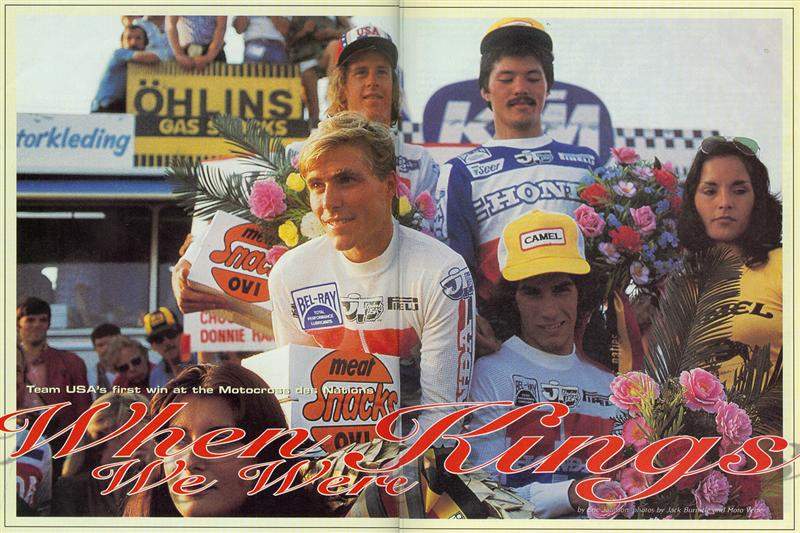 This story is the one of which I am most proud. In the early winter of 1982, I came home from school and saw the new issue of Motocross Action on the table. On the cover was Johnny O’Mara blowing up a berm in Lommel, Belgium, on his way to a Team USA win the Trophee des Nations. At that very instant, Johnny O’Mara became my motocross hero. When I started to write this I didn’t really know Johnny that well, but he, along with Chuck Sun, Danny LaPorte, Donnie Hansen, Roger DeCoster, Dave Arnold – those who played the main roles in the greatest single moment in U.S. motocross history – could not have been more helpful. A few years later, I was in Belgium with Johnny, and the two of us were riding along with Stefan Everts’ in his Mercedes station wagon. Stefan was driving well over 100 miles per hour down a small country road when we flashed by a small sign that simply read “LOMMEL”. “Go back!” I yelled. I wanted to see that sand box if it was the last thing I ever did.